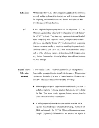 Telephone      At the simplest level, the interconnection needed is to the telephone
                network and the in-house telephone wiring with its connected devices
                for telephony, and computer data, etc. In this basic case the RG
                provides a pass-through function.


     TV         A next stage of complexity may be to add the ubiquitous TV. The
                RG must accommodate whatever type of external network that serves
                the NTSC TV signal. This stage may represent the typical level of
                home complexity with telephone service, along with two to three
                televisions served either from a CATV network or from an antenna.
                In some cases this may be as simple as providing the pass-through
                capability of the CATV (or of a 300 ohm, balanced antenna lead), as
                well as of the telephone signals. At this stage, the RG is providing
                very limited functionality, primarily being a point of interconnection
                for pass-through.




Second Source   If now we add a DBS TV network connection (or other potential
 Television     future video sources), then the complexity increases. The complexity
  Network       comes from the desire to be able to choose between video sources at
                each TV. This could be accommodated by providing:


                • Separate physical paths (separate in-house networks) to each TV
                   and allowing for a switching function (between the networks) at
                   the TVs. This would require separate, but very simple, interface
                   cards for each in-house video network.


                • A tuning capability at the RG for each video network and a
                   separate modulated signal for each network (e.g., channel 3 for
                   DBS, and channel 4 for CATV). This would require much more
                   complex (expensive) video modules, but it would add a great deal


                                    16
 