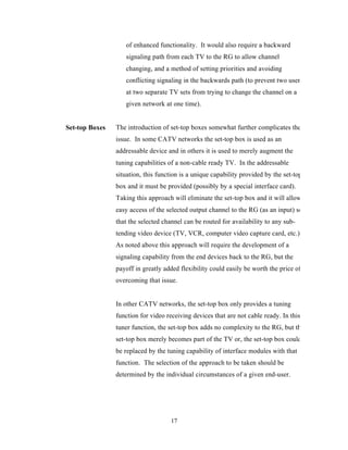 of enhanced functionality. It would also require a backward
                   signaling path from each TV to the RG to allow channel
                   changing, and a method of setting priorities and avoiding
                   conflicting signaling in the backwards path (to prevent two users
                   at two separate TV sets from trying to change the channel on a
                   given network at one time).


Set-top Boxes   The introduction of set-top boxes somewhat further complicates the
                issue. In some CATV networks the set-top box is used as an
                addressable device and in others it is used to merely augment the
                tuning capabilities of a non-cable ready TV. In the addressable
                situation, this function is a unique capability provided by the set-top
                box and it must be provided (possibly by a special interface card).
                Taking this approach will eliminate the set-top box and it will allow
                easy access of the selected output channel to the RG (as an input) so
                that the selected channel can be routed for availability to any sub-
                tending video device (TV, VCR, computer video capture card, etc.).
                As noted above this approach will require the development of a
                signaling capability from the end devices back to the RG, but the
                payoff in greatly added flexibility could easily be worth the price of
                overcoming that issue.


                In other CATV networks, the set-top box only provides a tuning
                function for video receiving devices that are not cable ready. In this
                tuner function, the set-top box adds no complexity to the RG, but the
                set-top box merely becomes part of the TV or, the set-top box could
                be replaced by the tuning capability of interface modules with that
                function. The selection of the approach to be taken should be
                determined by the individual circumstances of a given end-user.




                                     17
 