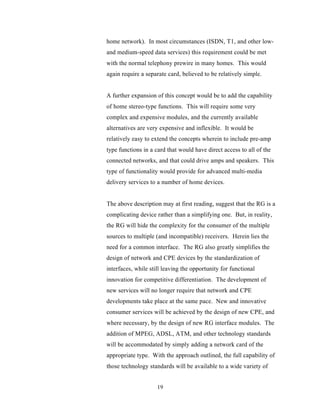 home network). In most circumstances (ISDN, T1, and other low-
and medium-speed data services) this requirement could be met
with the normal telephony prewire in many homes. This would
again require a separate card, believed to be relatively simple.


A further expansion of this concept would be to add the capability
of home stereo-type functions. This will require some very
complex and expensive modules, and the currently available
alternatives are very expensive and inflexible. It would be
relatively easy to extend the concepts wherein to include pre-amp
type functions in a card that would have direct access to all of the
connected networks, and that could drive amps and speakers. This
type of functionality would provide for advanced multi-media
delivery services to a number of home devices.


The above description may at first reading, suggest that the RG is a
complicating device rather than a simplifying one. But, in reality,
the RG will hide the complexity for the consumer of the multiple
sources to multiple (and incompatible) receivers. Herein lies the
need for a common interface. The RG also greatly simplifies the
design of network and CPE devices by the standardization of
interfaces, while still leaving the opportunity for functional
innovation for competitive differentiation. The development of
new services will no longer require that network and CPE
developments take place at the same pace. New and innovative
consumer services will be achieved by the design of new CPE, and
where necessary, by the design of new RG interface modules. The
addition of MPEG, ADSL, ATM, and other technology standards
will be accommodated by simply adding a network card of the
appropriate type. With the approach outlined, the full capability of
those technology standards will be available to a wide variety of


                     19
 