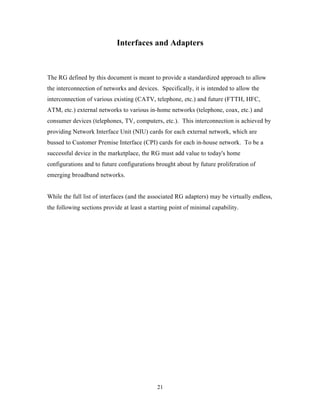 Interfaces and Adapters



The RG defined by this document is meant to provide a standardized approach to allow
the interconnection of networks and devices. Specifically, it is intended to allow the
interconnection of various existing (CATV, telephone, etc.) and future (FTTH, HFC,
ATM, etc.) external networks to various in-home networks (telephone, coax, etc.) and
consumer devices (telephones, TV, computers, etc.). This interconnection is achieved by
providing Network Interface Unit (NIU) cards for each external network, which are
bussed to Customer Premise Interface (CPI) cards for each in-house network. To be a
successful device in the marketplace, the RG must add value to today's home
configurations and to future configurations brought about by future proliferation of
emerging broadband networks.


While the full list of interfaces (and the associated RG adapters) may be virtually endless,
the following sections provide at least a starting point of minimal capability.




                                             21
 