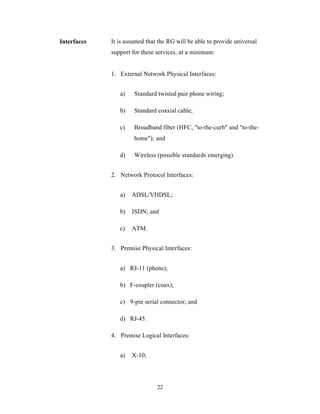 Interfaces   It is assumed that the RG will be able to provide universal
             support for these services, at a minimum:


             1. External Network Physical Interfaces:


                a)    Standard twisted pair phone wiring;

                b)    Standard coaxial cable;

                c)    Broadband fiber (HFC, "to-the-curb" and "to-the-
                      home"); and

                d)    Wireless (possible standards emerging).


             2. Network Protocol Interfaces:


                a)   ADSL/VHDSL;

                b)   ISDN; and

                c)   ATM.


             3. Premise Physical Interfaces:


                a) RJ-11 (phone);

                b) F-coupler (coax);

                c) 9-pin serial connector; and

                d) RJ-45.

             4. Premise Logical Interfaces:


                a)   X-10;




                               22
 