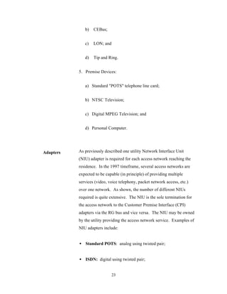 b)   CEBus;


              c)   LON; and


              d)   Tip and Ring.


           5. Premise Devices:


              a) Standard "POTS" telephone line card;


              b) NTSC Television;


              c) Digital MPEG Television; and


              d) Personal Computer.




Adapters   As previously described one utility Network Interface Unit
           (NIU) adapter is required for each access network reaching the
           residence. In the 1997 timeframe, several access networks are
           expected to be capable (in principle) of providing multiple
           services (video, voice telephony, packet network access, etc.)
           over one network. As shown, the number of different NIUs
           required is quite extensive. The NIU is the sole termination for
           the access network to the Customer Premise Interface (CPI)
           adapters via the RG bus and vice versa. The NIU may be owned
           by the utility providing the access network service. Examples of
           NIU adapters include:


           • Standard POTS: analog using twisted pair;


           • ISDN: digital using twisted pair;


                              23
 