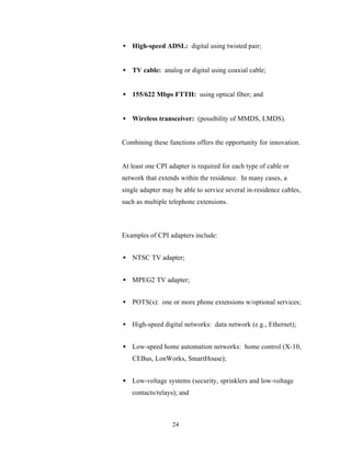 • High-speed ADSL: digital using twisted pair;


• TV cable: analog or digital using coaxial cable;


• 155/622 Mbps FTTH: using optical fiber; and


• Wireless transceiver: (possibility of MMDS, LMDS).


Combining these functions offers the opportunity for innovation.


At least one CPI adapter is required for each type of cable or
network that extends within the residence. In many cases, a
single adapter may be able to service several in-residence cables,
such as multiple telephone extensions.



Examples of CPI adapters include:


• NTSC TV adapter;


• MPEG2 TV adapter;


• POTS(s): one or more phone extensions w/optional services;


• High-speed digital networks: data network (e.g., Ethernet);


• Low-speed home automation networks: home control (X-10,
   CEBus, LonWorks, SmartHouse);


• Low-voltage systems (security, sprinklers and low-voltage
   contacts/relays); and



                  24
 