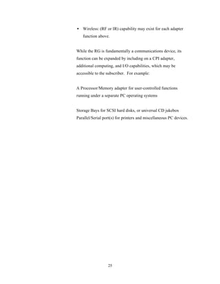 • Wireless: (RF or IR) capability may exist for each adapter
   function above.


While the RG is fundamentally a communications device, its
function can be expanded by including on a CPI adapter,
additional computing, and I/O capabilities, which may be
accessible to the subscriber. For example:


A Processor/Memory adapter for user-controlled functions
running under a separate PC operating systems


Storage Bays for SCSI hard disks, or universal CD jukebox
Parallel/Serial port(s) for printers and miscellaneous PC devices.




                  25
 