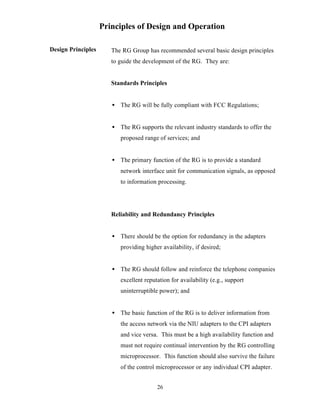 Principles of Design and Operation

Design Principles      The RG Group has recommended several basic design principles
                       to guide the development of the RG. They are:


                       Standards Principles


                       • The RG will be fully compliant with FCC Regulations;


                       • The RG supports the relevant industry standards to offer the
                          proposed range of services; and


                       • The primary function of the RG is to provide a standard
                          network interface unit for communication signals, as opposed
                          to information processing.




                       Reliability and Redundancy Principles


                       • There should be the option for redundancy in the adapters
                          providing higher availability, if desired;


                       • The RG should follow and reinforce the telephone companies
                          excellent reputation for availability (e.g., support
                          uninterruptible power); and


                       • The basic function of the RG is to deliver information from
                          the access network via the NIU adapters to the CPI adapters
                          and vice versa. This must be a high availability function and
                          must not require continual intervention by the RG controlling
                          microprocessor. This function should also survive the failure
                          of the control microprocessor or any individual CPI adapter.


                                         26
 