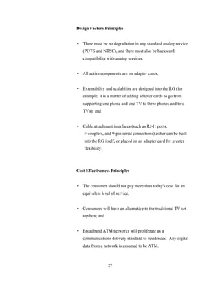 Design Factors Principles


• There must be no degradation in any standard analog service
   (POTS and NTSC), and there must also be backward
   compatibility with analog services;


• All active components are on adapter cards;


• Extensibility and scalability are designed into the RG (for
   example, it is a matter of adding adapter cards to go from
   supporting one phone and one TV to three phones and two
   TV's); and


• Cable attachment interfaces (such as RJ-l1 ports,
    F-couplers, and 9-pin serial connections) either can be built
    into the RG itself, or placed on an adapter card for greater
    flexibility.




Cost Effectiveness Principles


• The consumer should not pay more than today's cost for an
   equivalent level of service;


• Consumers will have an alternative to the traditional TV set-
   top box; and


• Broadband ATM networks will proliferate as a
   communications delivery standard to residences. Any digital
   data from a network is assumed to be ATM.



                   27
 