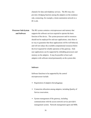 channels for data and telephony services. The RG may also
                       provide a bridging function among the adapters on the residence
                       side, connecting, for example, a home automation network to a
                       PC LAN.




Processor Sub-System   The RG system contains a microprocessor and memory that
   and Software        supports the software services required to operate the basic
                       function of the device. The system processor and its resources
                       should not be employed for end-user applications, since there is
                       no way to guarantee that these applications will be well behaved,
                       and will not reduce the available computational resources below
                       the level required for reliable operation of the gateway. End-
                       user applications can be supported by imbedding processors and
                       memory on the adapters. It may be possible to boot such
                       adapters with software stored permanently on the system disk.




                       Software


                       Software functions to be supported by the control
                       microprocessor include:


                       • Registration of adapters (hot-plugging);


                       • Connection allocation among adapters, including Quality of
                          Service reservation;


                       • System management of the gateway, including
                          communication with the access network service provider's
                          management system. Network management agent and MIB;


                                         30
 