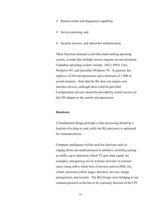 • Remote restart and diagnostics capability;


• Service metering; and


• Security services, and subscriber authentication.


These functions demand a real-time multi-tasking operating
system, in order that multiple service requests are not serialized.
Candidate operating systems include: OS/2, OS/9, Unix,
Windows NT, and (possibly) Windows '95. In general, this
implies a 32-bit microprocessor and a minimum of 2 MB of
system memory. Note that the RG does not require user
interface devices, although these could be provided.
Configuration services should be provided by remote access via
the CPI adapter to the control microprocessor.



Hardware


A fundamental design principle is that processing should be a
function of a plug-in card, while the RG processor is optimized
for communications.


Computer intelligence will be used for functions such as:
ridging (from one media/protocol to another), switching (acting
as traffic cop to determine which TV gets what signal, for
example), and gateway (to tie in-home networks to external
ones), along with a whole host of services such as PBX, fax,
e-mail, electronic yellow pages, directory services, energy
management, and security. The RG Group views bridging to one
common protocol on the bus to be a primary function of the CPI


                   31
 