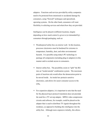 adapters. Functions and services provided by utility companies
need to be protected from intentional or accidental damage by
consumers, using "firewall" techniques and specialized,
operating systems. On the other hand, consumers will want
flexibility in selecting services and where/how they are provided.


Intelligence can be placed in different locations, largely
depending on how much control is given to (or demanded by)
consumers through packaging, such as:


• Weatherproof utility box on exterior wall. In this location,
   processor electronics must be hardened for extremes in
   temperature, humidity, dust, and other environmental
   hazards. It is possible using today's PC technology to
   package all components (including plug-in adapters) in this
   manner and to exclude access to consumers.


• Interior utility box. The possibility exists to "split" the RG
   into an "inside/outside" combination system. The maximum
   point of insertion rule would allow the demarcation point to
   be moved inside. An inside box protects sensitive
   electronics, and allows for easier consumer access to the
   CPIs.


• For expansion adapters, it is important to note that the need
   for the physical layer protocol translation does not preclude
   the need for a TV set-top adapter. MPEG video compression
   circuits and software, for example, could be placed on the
   adapter that is used to distribute TV signals throughout the
   residence, as opposed to building this intelligence into the
   utility box. Although more expensive initially, this allows


                   32
 