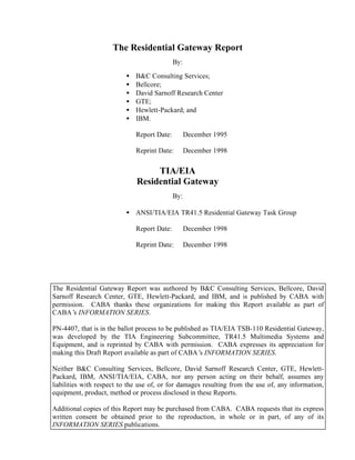 The Residential Gateway Report
                                             By:

                          •   B&C Consulting Services;
                          •   Bellcore;
                          •   David Sarnoff Research Center
                          •   GTE;
                          •   Hewlett-Packard; and
                          •   IBM.

                              Report Date:         December 1995

                              Reprint Date:        December 1998


                                   TIA/EIA
                              Residential Gateway
                                             By:

                          • ANSI/TIA/EIA TR41.5 Residential Gateway Task Group

                              Report Date:         December 1998

                              Reprint Date:        December 1998




The Residential Gateway Report was authored by B&C Consulting Services, Bellcore, David
Sarnoff Research Center, GTE, Hewlett-Packard, and IBM, and is published by CABA with
permission. CABA thanks these organizations for making this Report available as part of
CABA’ INFORMATION SERIES.
       s

PN-4407, that is in the ballot process to be published as TIA/EIA TSB-110 Residential Gateway,
was developed by the TIA Engineering Subcommittee, TR41.5 Multimedia Systems and
Equipment, and is reprinted by CABA with permission. CABA expresses its appreciation for
making this Draft Report available as part of CABA’ INFORMATION SERIES.
                                                      s

Neither B&C Consulting Services, Bellcore, David Sarnoff Research Center, GTE, Hewlett-
Packard, IBM, ANSI/TIA/EIA, CABA, nor any person acting on their behalf, assumes any
liabilities with respect to the use of, or for damages resulting from the use of, any information,
equipment, product, method or process disclosed in these Reports.

Additional copies of this Report may be purchased from CABA. CABA requests that its express
written consent be obtained prior to the reproduction, in whole or in part, of any of its
INFORMATION SERIES publications.
 