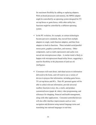for maximum flexibility by adding or replacing adapters.
   With on-board processors and memory, the MPEG adapter
   might be controlled by an operating system designed for TV
   set-top boxes or game boxes, while other utility box
   functions might be controlled by a different operating
   system.


• In the PC evolution, for example, as certain technologies
   became pervasive standards, they moved from multiple
   adapters to single, multi-function adapters, and then from
   adapters to built-in functions. These included serial/parallel/
   mouse ports, graphics controllers, and memory. Other
   components, such as math coprocessors and cache even
   moved into microprocessor chips. A similar trend is likely to
   happen with microprocessor-based utility boxes, suggesting a
   need for flexibility in the placement of (and use of)
   intelligence.


• Consumers will want direct, individual access to information
   delivered to the home, and will want to use a variety of
   devices to process that information, including game boxes,
   TV set-top boxes and PCs. Their PC personal agents will be
   able to collect relevant information, provide universal
   mailbox functions (voice, fax, e-mail), and produce
   customized news (paper & video), video programming, and
   references for shopping, financial and health management,
   along with other applications. Consumer-controlled devices
   will also offer interface improvements such as voice
   navigation and dictation using natural language terms and
   translating into national languages in real-time.



                   33
 