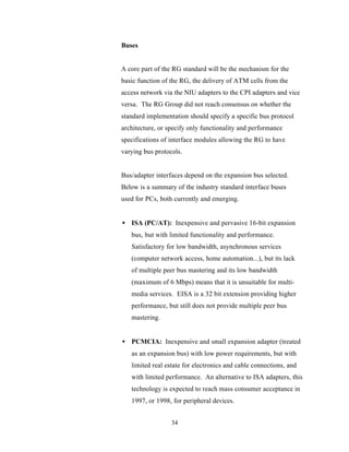 Buses


A core part of the RG standard will be the mechanism for the
basic function of the RG, the delivery of ATM cells from the
access network via the NIU adapters to the CPI adapters and vice
versa. The RG Group did not reach consensus on whether the
standard implementation should specify a specific bus protocol
architecture, or specify only functionality and performance
specifications of interface modules allowing the RG to have
varying bus protocols.


Bus/adapter interfaces depend on the expansion bus selected.
Below is a summary of the industry standard interface buses
used for PCs, both currently and emerging.


• ISA (PC/AT): Inexpensive and pervasive 16-bit expansion
   bus, but with limited functionality and performance.
   Satisfactory for low bandwidth, asynchronous services
   (computer network access, home automation...), but its lack
   of multiple peer bus mastering and its low bandwidth
   (maximum of 6 Mbps) means that it is unsuitable for multi-
   media services. EISA is a 32 bit extension providing higher
   performance, but still does not provide multiple peer bus
   mastering.


• PCMCIA: Inexpensive and small expansion adapter (treated
   as an expansion bus) with low power requirements, but with
   limited real estate for electronics and cable connections, and
   with limited performance. An alternative to ISA adapters, this
   technology is expected to reach mass consumer acceptance in
   1997, or 1998, for peripheral devices.


                  34
 
