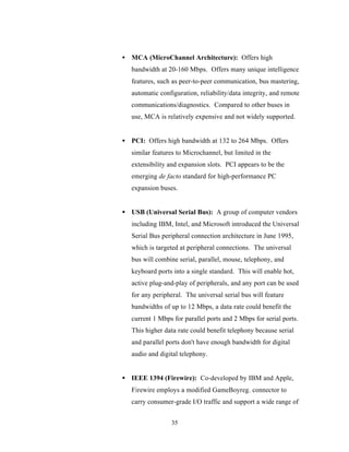 • MCA (MicroChannel Architecture): Offers high
   bandwidth at 20-160 Mbps. Offers many unique intelligence
   features, such as peer-to-peer communication, bus mastering,
   automatic configuration, reliability/data integrity, and remote
   communications/diagnostics. Compared to other buses in
   use, MCA is relatively expensive and not widely supported.


• PCI: Offers high bandwidth at 132 to 264 Mbps. Offers
   similar features to Microchannel, but limited in the
   extensibility and expansion slots. PCI appears to be the
   emerging de facto standard for high-performance PC
   expansion buses.


• USB (Universal Serial Bus): A group of computer vendors
   including IBM, Intel, and Microsoft introduced the Universal
   Serial Bus peripheral connection architecture in June 1995,
   which is targeted at peripheral connections. The universal
   bus will combine serial, parallel, mouse, telephony, and
   keyboard ports into a single standard. This will enable hot,
   active plug-and-play of peripherals, and any port can be used
   for any peripheral. The universal serial bus will feature
   bandwidths of up to 12 Mbps, a data rate could benefit the
   current 1 Mbps for parallel ports and 2 Mbps for serial ports.
   This higher data rate could benefit telephony because serial
   and parallel ports don't have enough bandwidth for digital
   audio and digital telephony.


• IEEE 1394 (Firewire): Co-developed by IBM and Apple,
   Firewire employs a modified GameBoyreg. connector to
   carry consumer-grade I/O traffic and support a wide range of


                  35
 