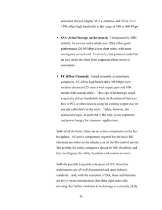consumer devices (digital VCRs, cameras, and TVs). IEEE
   1394 offers high bandwidth in the range of 100 to 400 Mbps.


• SSA (Serial Storage Architecture): Championed by IBM
   initially for servers and workstations, SSA offers good
   performance (20-80 Mbps) over short wires, with more
   intelligence at each end. Eventually, this protocol could find
   its way down the chain from corporate client-server to
   consumers.


• FC (Fiber Channel): Aimed primarily at mainframe
   computers, FC offers high bandwidth (100 Mbps) over
   medium distances (25 meters with copper pair and 100
   meters with coaxial cable). This type of technology could
   eventually deliver bandwidth from the Residential Gateway
   box to PCs or other devices using the existing copper pair or
   coaxial cable that's in the walls. Today, however, the
   connection logic, at each end of the wire, is too expensive
   and power hungry for consumer applications.


With all of the buses, there are no active components on the bus
backplane. All active components required for the basic RG
functions are either on the adapters, or on the RG control section.
The priority for utility companies should be NIU flexibility and
local intelligence for utility functions and custom services.


With the possible (arguable) exception of ISA, these bus
architectures are all well documented and open industry
standards. And, with the exception of ISA, these architectures
are fairly recent introductions (less than eight years old),
meaning that further evolution in technology is extremely likely


                   36
 