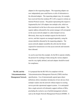 adapter) to the requesting adapter. The requesting adapter can
                     now independently pass small bursts or cells of information to
                     the allocated adapter. The requesting adapter may, for example,
                     have received from the residence PC LAN a request to initiate an
                     Internet Protocol session. The packet representing this request is
                     fragmented by the LAN adapter into multiple cells, which are
                     then transferred via the bus to the access network adapter. The
                     register address allocated by the system manager will correspond
                     on the access network adapter to a data transport service.
                     Obviously, there may be multiple requests for this kind of
                     service, and their requests are managed separately, using the
                     stream identifier allocated by the requesting adapters. The
                     access network adapter assembles the cells into the format
                     required for transmission over the access network and transmits
                     them inbound.


                     As can be seen from this example, for the RG to operate reliably,
                     the protocol for exchange of data among the various adapters
                     must be very tightly defined, and each adapter should be tested
                     for compliance.




  The RG and the     It is proposed that the RG NIUs be compliant with the
Telecommunications   Telecommunications Management Network (TMN) interface
Management Network   specifications. Use of internationally agreed upon object
                     definitions allows immediate introduction of new devices from
                     multiple vendors into the network without impact to existing
                     service provider operational support systems. It is anticipated
                     that a single network will ultimately support millions of RGs,
                     precluding the exclusive use of polled management schemes
                     such as the Simple Network Management Protocol (SNMP). It


                                       38
 