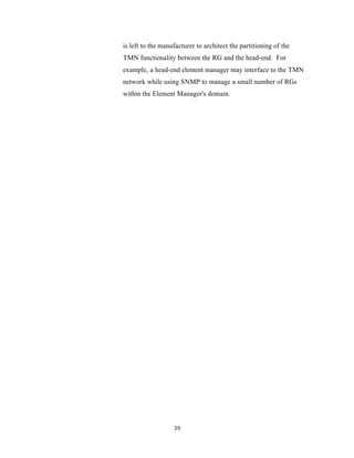 is left to the manufacturer to architect the partitioning of the
TMN functionality between the RG and the head-end. For
example, a head-end element manager may interface to the TMN
network while using SNMP to manage a small number of RGs
within the Element Manager's domain.




                   39
 