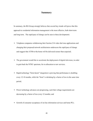 Summary




In summary, the RG Group strongly believes that several key trends will prove that this

approach to residential information management is the most effective, both short-term

and long-term. The rapid pace of change can be seen in these developments:



• Telephone companies withdrawing their Section 214 video dial tone applications and

   changing their proposed network architectures underscore the rapid pace of change

   and suggest that ATM-to-the-home will be delivered sooner than expected;



• The government would like to accelerate the deployment of digital television, in order

   to gain back the NTSC spectrum, for re-allocation to new services;



• Rapid technology "form-factor" integration is proving that performance is doubling

   every 12-18 months, while the "form" is shrinking by a factor of two in the same time

   period;



• Power technology advances are progressing, such that voltage requirements are

   decreasing by a factor of two every 12 months; and



• Growth of consumer acceptance of on-line information services and home PCs.




                                           40
 