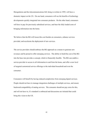 Deregulation and the telecommunications bill, being re-written in 1995, will have a

dramatic impact on the US. On one hand, consumers will see the benefits of technology

developments quickly integrated into consumer products. On the other hand, consumers

will have to pay for previously subsidized services, and bear the fully loaded costs of

bringing information into the home.



We believe that the RG will lessen this cost burden on consumers, enhance services

provided, and accelerate the deployment of new services.



The service providers should embrace the RG approach as a means to generate new

revenues and be poised to offer emerging services. The ability to build the cost of the RG

into the base rate provides a concept, which is financially feasible. The RG can enable a

service provider to access to all information to and from the home, and offer a new level

of targeted customized service offerings to the individual household and even the

consumer.



Consumers will benefit by having reduced complexities from emerging digital services.

People should not have to manage integration challenges of multiple services, and ensure

backward compatibility of analog services. The consumer should not pay extra for this,

and will not have to, if a standard is embraced and discussions are initiated that could

bring this vision to the US.




                                             41
 