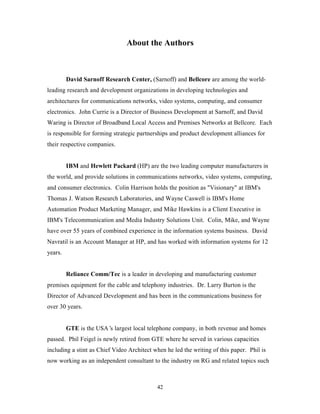 About the Authors



         David Sarnoff Research Center, (Sarnoff) and Bellcore are among the world-
leading research and development organizations in developing technologies and
architectures for communications networks, video systems, computing, and consumer
electronics. John Currie is a Director of Business Development at Sarnoff, and David
Waring is Director of Broadband Local Access and Premises Networks at Bellcore. Each
is responsible for forming strategic partnerships and product development alliances for
their respective companies.


         IBM and Hewlett Packard (HP) are the two leading computer manufacturers in
the world, and provide solutions in communications networks, video systems, computing,
and consumer electronics. Colin Harrison holds the position as "Visionary" at IBM's
Thomas J. Watson Research Laboratories, and Wayne Caswell is IBM's Home
Automation Product Marketing Manager, and Mike Hawkins is a Client Executive in
IBM's Telecommunication and Media Industry Solutions Unit. Colin, Mike, and Wayne
have over 55 years of combined experience in the information systems business. David
Navratil is an Account Manager at HP, and has worked with information systems for 12
years.


         Reliance Comm/Tec is a leader in developing and manufacturing customer
premises equipment for the cable and telephony industries. Dr. Larry Burton is the
Director of Advanced Development and has been in the communications business for
over 30 years.


         GTE is the USA’ largest local telephone company, in both revenue and homes
                        s
passed. Phil Feigel is newly retired from GTE where he served in various capacities
including a stint as Chief Video Architect when he led the writing of this paper. Phil is
now working as an independent consultant to the industry on RG and related topics such



                                            42
 