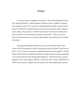 Preface



       An informal group of companies consisting of: David Sarnoff Research Center,
GTE, Hewlett-Packard Co., IBM Corporation, Bellcore, Reltec, and B&C Consulting
came together in early 1995 to develop the Residential Gateway (RG) concept with the
goal of cost effectively meeting the needs of video service providers, cable companies,
telcos, utilities, and consumers. The RG Group consists of interested companies who
have a common vision for bringing information into the home. While some of the
material in this document is now dated, CABA members may still benefit from this RG
information.


       The purpose and charter of the RG Group was to develop this report which
focuses on the RG approach to deliver and manage information flexibly to and from the
home. For this vision to be accepted, a standard architecture must be adopted. The RG
Group will not identify a standard architecture, but rather develop a concept and identify
a set of design principles that embody the RG approach. The RG represents a specific
application of the work ongoing in DAVIC, ATM Forum, EIA, VESA, and IEEE802.14.
The RG is not meant to compete with, but integrate into, these implementation groups.
 