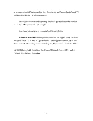 as next generation OSP designs and the like. Jason Jacobs and Arianne Lewis from GTE
both contributed greatly to writing this paper.


       The original document and supporting functional specification can be found on-
line at the AIM Web site at the following URL:


       http://www.interactivehq.org/councils/html2/feigel/title.htm


       Clifford R. Holliday is an independent consultant, having previously worked for
30+ years with GTE, as AVP of Operations and Technology Development. He is now
President of B&C Consulting Services in Colleyville, TX, which was founded in 1994.


(c) 1995 Bellcore, B&C Consulting, David Sarnoff Research Center, GTE, Hewlett-
Packard, IBM, Reliance Comm/Tec.




                                             43
 