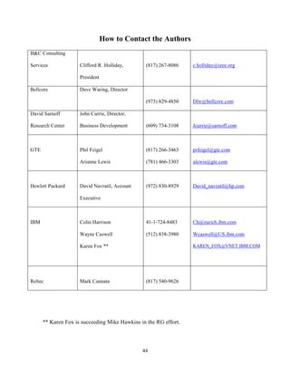 How to Contact the Authors
B&C Consulting

Services             Clifford R. Holliday,      (817) 267-8086    c.holliday@ieee.org

                     President

Bellcore             Dave Waring, Director

                                                (973) 829-4850    Dlw@bellcore.com

David Sarnoff        John Currie, Director,

Research Center      Business Development       (609) 734-3108    Jcurrie@sarnoff.com



GTE                  Phil Feigel                (817) 266-3463    prfeigel@gte.com

                     Arianne Lewis              (781) 466-3303    alewis@gte.com



Hewlett Packard      David Navratil, Account    (972) 830-8929    David_navratil@hp.com

                     Executive



IBM                  Colin Harrison             41-1-724-8483     Ch@zurich.ibm.com

                     Wayne Caswell              (512) 838-3980    Wcaswell@US.ibm.com

                     Karen Fox **                                 KAREN_FOX@VNET.IBM.COM




Reltec               Mark Cannata               (817) 540-9626




      ** Karen Fox is succeeding Mike Hawkins in the RG effort.




                                               44
 
