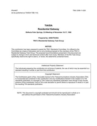 PN-4407                                                                                   TR41.5/98-11-028
(to be published as TIA/EIA TSB-110)




                                                TIA/EIA
                                      Residential Gateway
                    Reflects Palm Springs, CA Meeting of November 16-17, 1998


                                       Prepared by: ANSI/TIA/EIA
                               TR41.5 Residential Gateway Task Group


                                                 NOTICE:
This contribution has been prepared to assist the TR41 Standards Committee. It is offered to the
Committee as a basis of discussion and is not a binding proposal on the members of the TR41.5
Residential Gateway Task Group. The proposed recommendations presented in this document are
subject to change in form and technical content after more study. Members of the RG Task Group
specifically reserve the right to add to, or revise, the statements contained herein.




                                            Intellectual Property Statement
     The individuals preparing this contribution do not know of patents, the use of which may be essential to a
     standard resulting in whole or part from this contribution.

                                                 Copyright Statement
     The Contributors grant a free, irrevocable license to the Telecommunications Industry Association (TIA)
     to incorporate text contained in this contribution and any modifications thereof in the creation of a TIA
     standards publication; to copyright in TIA’s name any standards publication even though it may include
     portions of this contribution; and at TIA’s sole discretion to permit others to reproduce in whole or in part
     the resulting TIA standards publication.




       NOTE: This document is copyright protected and should not be reproduced in whole or in
            part without the permission of the Telecommunications Industry Association
 