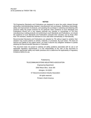 PN-4407
(to be published as TIA/EIA TSB-110)




                                                 NOTICE
   TIA Engineering Standards and Publications are designed to serve the public interest through
   eliminating misunderstandings between manufacturers and purchasers, facilitating interchange-
   ability and improvement of products, and assisting the purchaser in selecting and obtaining with
   minimum delay the proper products for his particular need. Existence of such Standards and
   Publications should not in any respect preclude any member or nonmember of TIA from
   manufacturing or selling products not conforming to such Standards and Publications, nor should
   the existence of such Standards and Publications preclude their voluntary use by those other
   than TIA members, whether the standard is to be used either domestically or internationally.
   Recommended Standards and Publications are adopted by TIA without regard to whether their
   adoption may involve patents on articles, materials, or processes. By such action, TIA does not
   assume any liability to any patent owner, nor does it assume any obligation whatever to parties
   adopting the Recommended Standard or Publication.
   This document does not purport to address all safety problems associated with its use or all
   applicable regulatory requirements. It is the responsibility of the user of this document to
   establish appropriate safety and health practices and to determine the applicability of regulatory
   limitations before its use.




                                              Published by
                       TELECOMMUNICATIONS INDUSTRIES ASSOCIATION
                                         Engineering Department
                                       2500 Wilson Blvd., Suite 300
                                           Arlington, VA 22201
                             © Telecommunications Industry Association
                                            All rights reserved
                                         Printed in North America
 
