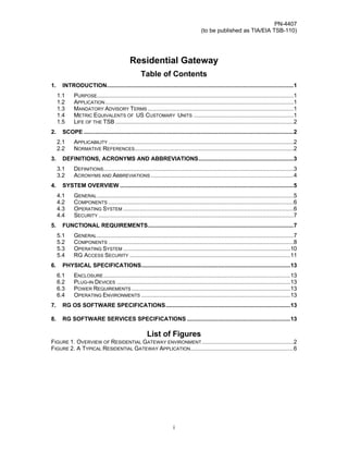 PN-4407
                                                                                      (to be published as TIA/EIA TSB-110)




                                             Residential Gateway
                                                    Table of Contents
1.     INTRODUCTION..................................................................................................................1
     1.1     PURPOSE........................................................................................................................1
     1.2     APPLICATION ...................................................................................................................1
     1.3     MANDATORY ADVISORY TERMS .........................................................................................1
     1.4     METRIC EQUIVALENTS OF US CUSTOMARY UNITS .............................................................1
     1.5     LIFE OF THE TSB .............................................................................................................2
2.     SCOPE ................................................................................................................................2
     2.1     APPLICABILITY .................................................................................................................2
     2.2     NORMATIVE REFERENCES.................................................................................................2
3.     DEFINITIONS, ACRONYMS AND ABBREVIATIONS..........................................................3
     3.1     DEFINITIONS....................................................................................................................3
     3.2     ACRONYMS AND ABBREVIATIONS .......................................................................................4
4.     SYSTEM OVERVIEW ..........................................................................................................5
     4.1     GENERAL ........................................................................................................................5
     4.2     COMPONENTS .................................................................................................................6
     4.3     OPERATING SYSTEM ........................................................................................................6
     4.4     SECURITY .......................................................................................................................7
5.     FUNCTIONAL REQUIREMENTS.........................................................................................7
     5.1     GENERAL ........................................................................................................................7
     5.2     COMPONENTS .................................................................................................................8
     5.3     OPERATING SYSTEM ......................................................................................................10
     5.4     RG ACCESS SECURITY ..................................................................................................11
6.     PHYSICAL SPECIFICATIONS...........................................................................................13
     6.1     ENCLOSURE ..................................................................................................................13
     6.2     PLUG-IN DEVICES ..........................................................................................................13
     6.3     POWER REQUIREMENTS .................................................................................................13
     6.4     OPERATING ENVIRONMENTS ...........................................................................................13
7.     RG OS SOFTWARE SPECIFICATIONS............................................................................13

8.     RG SOFTWARE SERVICES SPECIFICATIONS ...............................................................13

                                                       List of Figures
FIGURE 1. OVERVIEW OF RESIDENTIAL GATEWAY ENVIRONMENT ........................................................2
FIGURE 2. A TYPICAL RESIDENTIAL GATEWAY APPLICATION...............................................................6




                                                                      i
 