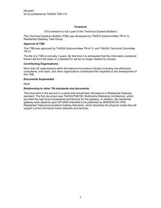 PN-4407
(to be published as TIA/EIA TSB-110



                                             Foreword
                  (This foreword is not a part of this Technical Systems Bulletin)
This Technical Systems Bulletin (TSB) was developed by TIA/EIA Subcommittee TR-41.5,
Residential Gateway Task Group.
Approval of TSB
This TSB was approved by TIA/EIA Subcommittee TR-41.5, and TIA/EIA Technical Committee
TR-41.
The life of a TSB is normally 3 years. By that time it is anticipated that the information contained
therein will form the basis of a standard or will be no longer needed by industry.
Contributing Organizations
More than 25 organizations within the telecommunications industry including manufacturers,
consultants, end users, and other organizations contributed their expertise to the development of
this TSB.
Documents Superseded
None
Relationship to other TIA standards and documents
This document is the second in a series that should lead ultimately to a Residential Gateway
standard. The first document was TIA/EIA/TSB109, Multimedia Reference Architecture, which
provided the high level fundamental architecture for the gateway. In addition, the residential
gateway work depends upon SP-3490 (intended to be published as ANSI/EIA/TIA 570A,
Residential Telecommunications Cabling Standard), which describes the physical media that will
support current and future home networks and services.




                                                 ii
 