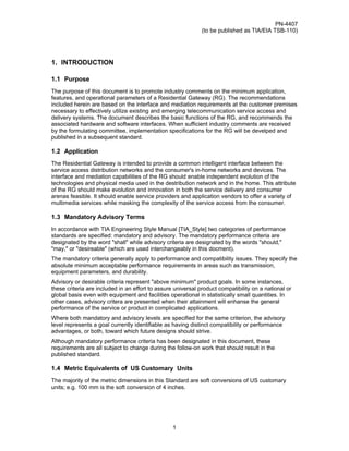 PN-4407
                                                              (to be published as TIA/EIA TSB-110)




1. INTRODUCTION

1.1 Purpose
The purpose of this document is to promote industry comments on the minimum application,
features, and operational parameters of a Residential Gateway (RG). The recommendations
included herein are based on the interface and mediation requirements at the customer premises
necessary to effectively utilize existing and emerging telecommunication service access and
delivery systems. The document describes the basic functions of the RG, and recommends the
associated hardware and software interfaces. When sufficient industry comments are received
by the formulating committee, implementation specifications for the RG will be develped and
published in a subsequent standard.

1.2 Application
The Residential Gateway is intended to provide a common intelligent interface between the
service access distribution networks and the consumer's in-home networks and devices. The
interface and mediation capabilities of the RG should enable independent evolution of the
technologies and physical media used in the destribution network and in the home. This attribute
of the RG should make evolution and innovation in both the service delivery and consumer
arenas feasible. It should enable service providers and application vendors to offer a variety of
multimedia services while masking the complexity of the service access from the consumer.

1.3 Mandatory Advisory Terms
In accordance with TIA Engineering Style Manual [TIA_Style] two categories of performance
standards are specified: mandatory and advisory. The mandatory performance criteria are
designated by the word "shall" while advisory criteria are designated by the words "should,"
"may," or "desireable" (which are used interchangeably in this docment).
The mandatory criteria generally apply to performance and compatibility issues. They specify the
absolute minimum acceptable performance requirements in areas such as transmission,
equipment parameters, and durability.
Advisory or desirable criteria represent "above minimum" product goals. In some instances,
these criteria are included in an effort to assure universal product compatibility on a national or
global basis even with equipment and facilities operational in statistically small quantities. In
other cases, advisory critera are presented when their attainment will enhanse the general
performance of the service or product in complicated applications.
Where both mandatory and advisory levels are specified for the same criterion, the advisory
level represents a goal currently identifiable as having distinct compatibility or performance
advantages, or both, toward which future designs should strive.
Although mandatory performance criteria has been designated in this document, these
requirements are all subject to change during the follow-on work that should result in the
published standard.

1.4 Metric Equivalents of US Customary Units
The majority of the metric dimensions in this Standard are soft conversions of US customary
units; e.g. 100 mm is the soft conversion of 4 inches.




                                                  1
 