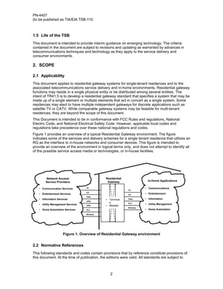 PN-4407
(to be published as TIA/EIA TSB-110



1.5 Life of the TSB
This document is intended to provide interim guidance on emerging technology. The criteria
contained in the document are subject to revisions and updating as warranted by advances in
telecommunications techniques and technology as they apply to the service delivery and
consumer environments.

2. SCOPE

2.1 Applicability
This document applies to residential gateway systems for single-tenant residences and to the
associated telecommunications service delivery and in-home environments. Residential gateway
functions may reside in a single physical entity or be distributed among several entities. The
intent of TR41.5 is to develop a residential gateway standard that specifies a system that may be
made up of a single element or multiple elements that act in concert as a single system. Some
residences may elect to have multiple independent gateways for discrete applications such as
satellite TV or CATV. While comparable gateway systems may be feasible for multi-tenant
residences, they are beyond the scope of this document.
This Document is intended to be in conformance with FCC Rules and regulations, National
Electric Code, and National Electrical Safety Code. However, applicable local codes and
regulations take precedence over these national regulations and codes.
Figure 1 provides an overview of a typical Residential Gateway environment. The figure
indicates some of the services and delivery schemes for a single tenant residence that utilizes an
RG as the interface to in-house networks and consumer devices. This figure is intended to
provide an overview of the environment in logical terms only, and does not attempt to identify all
of the possible service access media or technologies, or in-house facilities.




        Network Access/                       Residential
        Service Providers                      Gateway                   In-Home Applications

   • Communication Services        TP                                  • Communications
                                                            TP
                                   CX
   • Entertainment Services                                 CX
                                                                       • Entertainment
                                   Fiber
   • Information Services                     • Terminat    Fiber      • Information
                                   xDSL
                                                e           PLC
   • Utility Management Services                                       • Utility Management
                                   ATM        • Mediate
                                              • Enable      Wireless
   • Home Automation Services      PLC                                 • Home Automation
                                   Wireless




                     Figure 1. Overview of Residential Gateway environment


2.2 Normative References
This following standards and codes contain provisions that by reference constitute provisions of
this document. At the time of publication, the editions were valid. All standards are subject to



                                                 2
 