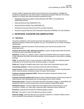 PN-4407
                                                            (to be published as TIA/EIA TSB-110)



revision; parties to agreements based on this document are encouraged to investigate the
possibility of applying the most recent editions of standards indicated. ANSI and TIA maintain
registers of currently valid national standards published by them.
•   Residential Telecommunications Cabling Standard (SP-3490, to be published as
    ANSI/TIA/EIA-570-A);
•   National Electrical Code (ANSI/NFPA-70);
•   National Electrical Safety Code (ANSI/IEEE C2);
•   Peripheral Component Interconnect (PCI) Local Bus Standard;
•   Personal Computer Memory Card International Association (PCMCIA) PC Card Standard;

3. DEFINITIONS, ACRONYMS AND ABBREVIATIONS

3.1 Definitions
The generic definitions in this section have been formulated for use by the entire family of
telecommunications infrastructure standards. As such, the definitions do not contain mandatory
requirements.
Access line: a telecommunications circuit provided by the local service provider at the
demarcation point.
Auxiliary disconnect outlet, telecommunications: a device usually located within the tenant
or living unit used to terminate the ADO cable.
Backbone: A facility (e.g. pathway, cable or conductors) between telecommunications closets,
or floor distribution terminals, the entrance facilities, and the equipment rooms within or between
buildings.
Cable: An assembly of one or more conductors or optical fibers, within an enveloping sheath,
constructed so as to permit use of the conductors singly, or in groups.
Cable run: A length of installed media which may include other components along its path.
Connecting hardware: A device providing mechanical cable terminations.
Cross-connect: A facility enabling the termination of cable elements and their interconnection,
and/or cross-connection, primarily by means of a patch cord or jumper.
Customer premises equipment (CPE): Telecommunications equipment located on the
customer's premises.
Customer Premises Interface Unit: Element of the residential gateway system that provides for
interconnection and interoperability with the technology of the in-house network.
Demarcation point: The point in the access line where ownership changes or responsibility and
operational control for service access ends, and the customer's responsibility begins.
Distribution device: A device located within the dwelling unit for interconnection or cross
connection of cables, e.g. outlet cable, equipment cable, distribution device cable/cord.
Enclosure: Assembly that houses the residential gateway system.
End user: The owner or user of the telecommunications system.
Entrance bridge: A terminal strip that is an optional component in a network interface device
and is provided for the connection of distribution wire.




                                                 3
 