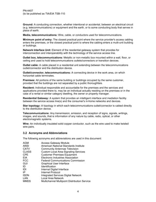 PN-4407
(to be published as TIA/EIA TSB-110



Ground: A conducting connection, whether intentional or accidental, between an electrical circuit
(e.g. telecommunications) or equipment and the earth, or to some conducting body that serves in
place of earth.
Media, telecommunications: Wire, cable, or conductors used for telecommunications.
Minimum point of entry: The closest practical point where the service provider's access cabling
enters the premises, or the closest practical point to where the cabling enters a multi-unit building
or buildings.
Network Interface Unit: Element of the residential gateway system that provides for
interconnection and interoperability with the technology of the service access line.
Outlet box, telecommunications: Metallic or non-metallic box mounted within a wall, floor, or
ceiling and used to hold telecommunications outlets/connectors or transition devices.
Outlet cable: A cable placed in a residential unit extending between the telecommunications
outlet/connector and the distribution device.
Outlet/connector, telecommunications: A connecting device in the work area, on which
horizontal cable terminates.
Premises: All portions of the same building or buildings occupied by the same customer,
provided that the buildings are not separated by a public thoroughfare.
Resident: Individual responsible and accountable for the premises and the services and
applications provided there to, may be an individual actually residing on the premises or in the
case of a rental or similar category dwelling, the owner or property manager.
Residential Gateway: A system that provides an intelligent interface and mediation facility
between the service access line(s) and the consumer's in-home networks and devices.
Star topology: A topology in which each telecommunications outlet/connector is cabled directly
to the distribution device.
Telecommunications: Any transmission, emission, and reception of signs, signals, writings,
images, and sounds, that is information of any nature by cable, radio, optical, or other
electromagnetic systems.
Wire: An individually insulated solid copper conductor, such as the wire used to make twisted
wire pairs.

3.2 Acronyms and Abbreviations
The following acronyms and abbreviations are used in this document:
AGM             Access Gateway Module
ANSI            American National Standards Institute
CATV            Community Antennae Television
CLASS           Custom Local Area Signaling Services
CPE             Customer Premises Equipment
EIA             Electronic Industries Association
FCC             Federal Communications Commission
GUI             Graphical User Interface
ID              Identification
IDI             Internal Digital Interface
IP              Internet Protocol
ISDN            Integrated Services Digital Network
LAN             Local Area Network
MMDS            Multichannel Multipoint Distribution Service



                                                 4
 