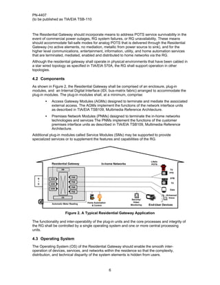 PN-4407
(to be published as TIA/EIA TSB-110



The Residential Gateway should incorporate means to address POTS service survivability in the
event of commercial power outages, RG system failures, or RG unavailability. These means
should accommodate fail-safe modes for analog POTS that is delivered through the Residential
Gateway (no active elements, no mediation, metallic from power source to sink), and for the
higher level communications, entertainment, information, utility, and home automation services
that are terminated, mediated, enabled and distributed to home networks via the RG.
Although the residential gateway shall operate in physical environments that have been cabled in
a star wired topology as specified in TIA/EIA 570A, the RG shall support operation in other
topologies.

4.2 Components
As shown in Figure 2, the Residential Gateway shall be comprised of an enclosure, plug-in
modules, and an Internal Digital Interface (IDI, bus-matrix fabric) arranged to accommodate the
plug-in modules. The plug-in modules shall, at a minimum, comprise:
        •   Access Gateway Modules (AGMs) designed to terminate and mediate the associated
            external access. The AGMs implement the functions of the network interface units
            as described in TIA/EIA TSB109, Multimedia Reference Architecture.
        •   Premises Network Modules (PNMs) designed to terminate the in-home networks
            technologies and services The PNMs implement the functions of the customer
            premises interface units as described in TIA/EIA TSB109, Multimedia Reference
            Architecture.
Additional plug-in modules called Service Modules (SMs) may be supported to provide
specialized services or to supplement the features and capabilities of the RG.




                                                                                  Lifelin
            Residential Gateway                  In-home Networks                 POTS

                    SM                                                                         TV
                                                                                              only

                             PNM
   N        AGM                                                                                STB
   I                         PNM
   D        AGM                                                                                TV
                             PNM
            AGM
                                                                                               Data
                             PNM
                                                                                            Enhanced
                    OS                                                                        Voice
                                                                     Security/
                                      Home Automation                 Video
            Automatic Meter Reading
                                         & Control                  Monitoring   End-User Devices

                         Figure 2. A Typical Residential Gateway Application

The functionality and inter-operability of the plug-in units and the core processes and integrity of
the RG shall be controlled by a single operating system and one or more central processing
units.

4.3 Operating System
The Operating System (OS) of the Residential Gateway should enable the smooth inter-
operation of devices, services, and networks within the residence so that the complexity,
distribution, and technical disparity of the system elements is hidden from users.



                                                        6
 