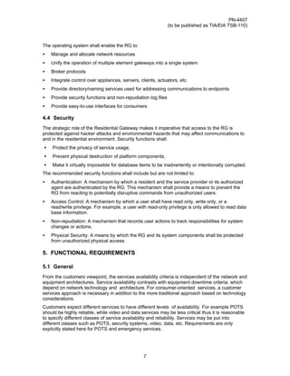 PN-4407
                                                               (to be published as TIA/EIA TSB-110)



The operating system shall enable the RG to:
•   Manage and allocate network resources
•   Unify the operation of multiple element gateways into a single system
•   Broker protocols
•   Integrate control over appliances, servers, clients, actuators, etc.
•   Provide directory/naming services used for addressing communications to endpoints
•   Provide security functions and non-repudiation log files
•   Provide easy-to-use interfaces for consumers

4.4 Security
The strategic role of the Residential Gateway makes it imperative that access to the RG is
protected against hacker attacks and environmental hazards that may affect communications to
and in the residential environment. Security functions shall:
•   Protect the privacy of service usage,
•   Prevent physical destruction of platform components,
•   Make it virtually impossible for database items to be inadvertently or intentionally corrupted.
The recommended security functions shall include but are not limited to:
•   Authentication: A mechanism by which a resident and the service provider or its authorized
    agent are authenticated by the RG. This mechanism shall provide a means to prevent the
    RG from reacting to potentially disruptive commands from unauthorized users.
•   Access Control: A mechanism by which a user shall have read only, write only, or a
    read/write privilege. For example, a user with read-only privilege is only allowed to read data
    base information.
•   Non-repudiation: A mechanism that records user actions to track responsibilities for system
    changes or actions.
•   Physical Security: A means by which the RG and its system components shall be protected
    from unauthorized physical access.

5. FUNCTIONAL REQUIREMENTS

5.1 General
From the customers viewpoint, the services availability criteria is independent of the network and
equipment architectures. Service availability contrasts with equipment downtime criteria, which
depend on network technology and architecture. For consumer-oriented services, a customer
services approach is necessary in addition to the more traditional approach based on technology
considerations.
Customers expect different services to have different levels of availability. For example POTS
should be highly reliable, while video and data services may be less critical thus it is reasonable
to specify different classes of service availability and reliability. Services may be put into
different classes such as POTS, security systems, video, data, etc. Requirements are only
explicitly stated here for POTS and emergency services.




                                                  7
 