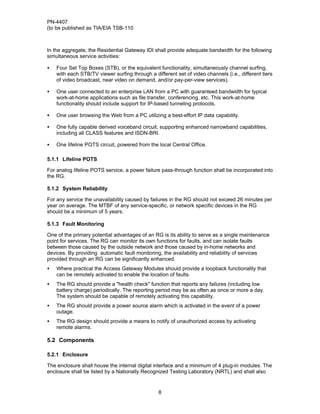 PN-4407
(to be published as TIA/EIA TSB-110



In the aggregate, the Residential Gateway IDI shall provide adequate bandwidth for the following
simultaneous service activities:

•   Four Set Top Boxes (STB), or the equivalent functionality, simultaneously channel surfing,
    with each STB/TV viewer surfing through a different set of video channels (i.e., different tiers
    of video broadcast, near video on demand, and/or pay-per-view services).

•   One user connected to an enterprise LAN from a PC with guaranteed bandwidth for typical
    work-at-home applications such as file transfer, conferencing, etc. This work-at-home
    functionality should include support for IP-based tunneling protocols.

•   One user browsing the Web from a PC utilizing a best-effort IP data capability.

•   One fully capable derived voiceband circuit, supporting enhanced narrowband capabilities,
    including all CLASS features and ISDN-BRI.

•   One lifeline POTS circuit, powered from the local Central Office.

5.1.1 Lifeline POTS

For analog lifeline POTS service, a power failure pass-through function shall be incorporated into
the RG.

5.1.2 System Reliability

For any service the unavailability caused by failures in the RG should not exceed 26 minutes per
year on average. The MTBF of any service-specific, or network specific devices in the RG
should be a minimum of 5 years.

5.1.3 Fault Monitoring

One of the primary potential advantages of an RG is its ability to serve as a single maintenance
point for services. The RG can monitor its own functions for faults, and can isolate faults
between those caused by the outside network and those caused by in-home networks and
devices. By providing automatic fault monitoring, the availability and reliability of services
provided through an RG can be significantly enhanced.
•   Where practical the Access Gateway Modules should provide a loopback functionality that
    can be remotely activated to enable the location of faults.
•   The RG should provide a "health check" function that reports any failures (including low
    battery charge) periodically. The reporting period may be as often as once or more a day.
    The system should be capable of remotely activating this capability.
•   The RG should provide a power source alarm which is activated in the event of a power
    outage.
•   The RG design should provide a means to notify of unauthorized access by activating
    remote alarms.

5.2 Components

5.2.1 Enclosure

The enclosure shall house the internal digital interface and a minimum of 4 plug-in modules. The
enclosure shall be listed by a Nationally Recognized Testing Laboratory (NRTL) and shall also


                                                 8
 