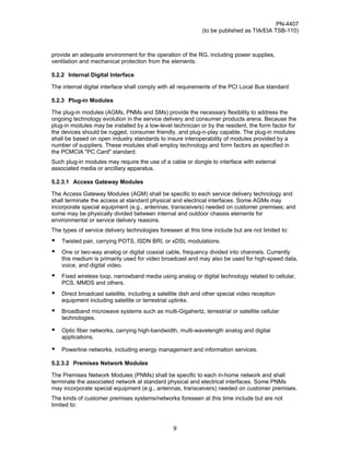 PN-4407
                                                             (to be published as TIA/EIA TSB-110)



provide an adequate environment for the operation of the RG, including power supplies,
ventilation and mechanical protection from the elements.

5.2.2 Internal Digital Interface

The internal digital interface shall comply with all requirements of the PCI Local Bus standard

5.2.3 Plug-in Modules

The plug-in modules (AGMs, PNMs and SMs) provide the necessary flexibility to address the
ongoing technology evolution in the service delivery and consumer products arena. Because the
plug-in modules may be installed by a low-level technician or by the resident, the form factor for
the devices should be rugged, consumer friendly, and plug-n-play capable. The plug-in modules
shall be based on open industry standards to insure interoperability of modules provided by a
number of suppliers. These modules shall employ technology and form factors as specified in
the PCMCIA "PC Card" standard.
Such plug-in modules may require the use of a cable or dongle to interface with external
associated media or ancillary apparatus.

5.2.3.1 Access Gateway Modules

The Access Gateway Modules (AGM) shall be specific to each service delivery technology and
shall terminate the access at standard physical and electrical interfaces. Some AGMs may
incorporate special equipment (e.g., antennas, transceivers) needed on customer premises; and
some may be physically divided between internal and outdoor chassis elements for
environmental or service delivery reasons.
The types of service delivery technologies foreseen at this time include but are not limited to:
•   Twisted pair, carrying POTS, ISDN BRI, or xDSL modulations.
•   One or two-way analog or digital coaxial cable, frequency divided into channels. Currently
    this medium is primarily used for video broadcast and may also be used for high-speed data,
    voice, and digital video.
•   Fixed wireless loop, narrowband media using analog or digital technology related to cellular,
    PCS, MMDS and others.
•   Direct broadcast satellite, including a satellite dish and other special video reception
    equipment including satellite or terrestrial uplinks.
•   Broadband microwave systems such as multi-Gigahertz, terrestrial or satellite cellular
    technologies.

•   Optic fiber networks, carrying high-bandwidth, multi-wavelength analog and digital
    applications.

•   Powerline networks, including energy management and information services.

5.2.3.2 Premises Network Modules

The Premises Network Modules (PNMs) shall be specific to each in-home network and shall
terminate the associated network at standard physical and electrical interfaces. Some PNMs
may incorporate special equipment (e.g., antennas, transceivers) needed on customer premises.
The kinds of customer premises systems/networks foreseen at this time include but are not
limited to:



                                                  9
 