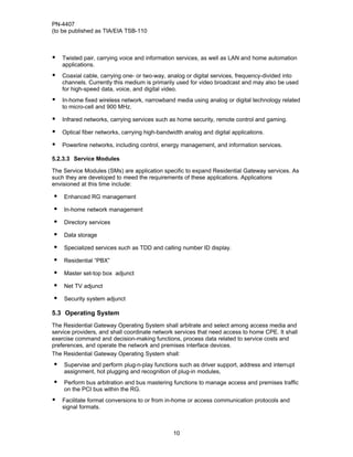 PN-4407
(to be published as TIA/EIA TSB-110



•   Twisted pair, carrying voice and information services, as well as LAN and home automation
    applications.
•   Coaxial cable, carrying one- or two-way, analog or digital services, frequency-divided into
    channels. Currently this medium is primarily used for video broadcast and may also be used
    for high-speed data, voice, and digital video.
•   In-home fixed wireless network, narrowband media using analog or digital technology related
    to micro-cell and 900 MHz.

•   Infrared networks, carrying services such as home security, remote control and gaming.

•   Optical fiber networks, carrying high-bandwidth analog and digital applications.

•   Powerline networks, including control, energy management, and information services.

5.2.3.3 Service Modules

The Service Modules (SMs) are application specific to expand Residential Gateway services. As
such they are developed to meed the requirements of these applications. Applications
envisioned at this time include:

•   Enhanced RG management

•   In-home network management

•   Directory services

•   Data storage

•   Specialized services such as TDD and calling number ID display.

•   Residential “PBX”

•   Master set-top box adjunct

•   Net TV adjunct

•   Security system adjunct

5.3 Operating System
The Residential Gateway Operating System shall arbitrate and select among access media and
service providers, and shall coordinate network services that need access to home CPE. It shall
exercise command and decision-making functions, process data related to service costs and
preferences, and operate the network and premises interface devices.
The Residential Gateway Operating System shall:
•   Supervise and perform plug-n-play functions such as driver support, address and interrupt
    assignment, hot plugging and recognition of plug-in modules,
•   Perform bus arbitration and bus mastering functions to manage access and premises traffic
    on the PCI bus within the RG.
•   Facilitate format conversions to or from in-home or access communication protocols and
    signal formats.



                                                10
 