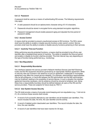 PN-4407
(to be published as TIA/EIA TSB-110



5.4.1.2 Password

A password shall be used as a means of authenticating RG access. The following requirements
may apply:

•   A valid password should be an alphanumeric character string of 5-10 characters.

•   Passwords should be stored in encrypted forms using standard encryption algorithms.

•   Password management should enable password aging and stipulate the time period of
    password validity.

5.4.2 Access Control

A means shall be provided to prevent unauthorized access to RG functions. The RG’s owner
shall have the ability to enable or disable security functions under owner's control. Service
providers shall have the ability to enable or disable security functions pertaining to their services.

5.4.2.1 Inactivity Time-out Function

While performing security-protected functions, a means shall be provided to log off any user
identifier after a predetermined period of inactivity. The ability to establish the time-out period
and enable or disable its function shall be provided. This time interval may vary depending on
the type of function being performed (e.g., monitoring).

5.4.3 Non-Repudiation

5.4.3.1 Responsibility Boundaries

The interfaces between the service provider's Network Interface Devices (see Nat'l Electrical
Code) and the RG equipment should be governed by an appropriate interface agreement. While
no security risks are involved in the absence of such an agreement, inadequate or incomplete
agreement may affect the overall service reliability. For example, administrative responsibilities
may be left ambiguous, or hand-offs between the RG administrator and the NID administrator
may be ill-defined, leading to the possibility of service failures. In such a situation the interface
agreement becomes necessary, and its existence should be ensured at whatever cost. Along
these lines a responsibility boundary should be defined between all users of the RG and the
service providers. These are subjects for future study by TR41.5

5.4.3.2 User System Access Security

The OS shall provide a means of accurate record keeping and non-repudiation (e.g., “I did not do
it”). At a minimum these records shall include:

•   A record of all successful attempts by user identifiers and all disabled user identifiers. This
    record includes the date, the time, the user identifier and the activity.

•   A record of deleted and/or deactivated user identifiers. This record includes the date, the
    time, the user identifier.

•   A record of user identifiers that have been inactive for 30 days.




                                                 12
 