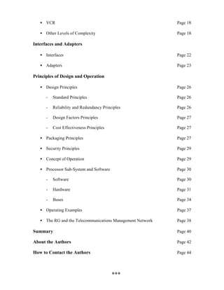 • VCR                                                    Page 18

   • Other Levels of Complexity                             Page 18

Interfaces and Adapters

   • Interfaces                                             Page 22

   • Adapters                                               Page 23

Principles of Design and Operation

   • Design Principles                                      Page 26

      -   Standard Principles                               Page 26

      -   Reliability and Redundancy Principles             Page 26

      -   Design Factors Principles                         Page 27

      -   Cost Effectiveness Principles                     Page 27

   • Packaging Principles                                   Page 27

   • Security Principles                                    Page 29

   • Concept of Operation                                   Page 29

   • Processor Sub-System and Software                      Page 30

      -   Software                                          Page 30

      -   Hardware                                          Page 31

      -   Buses                                             Page 34

   • Operating Examples                                     Page 37

   • The RG and the Telecommunications Management Network   Page 38

Summary                                                     Page 40

About the Authors                                           Page 42

How to Contact the Authors                                  Page 44




                                          ***
 
