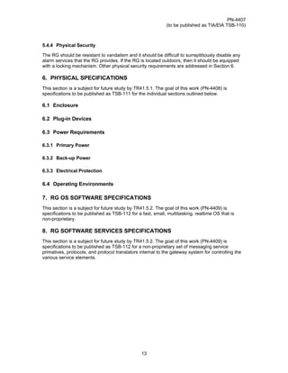 PN-4407
                                                             (to be published as TIA/EIA TSB-110)



5.4.4 Physical Security

The RG should be resistant to vandalism and it should be difficult to surreptitiously disable any
alarm services that the RG provides. If the RG is located outdoors, then it should be equipped
with a locking mechanism. Other physical security requirements are addressed in Section 6.

6. PHYSICAL SPECIFICATIONS
This section is a subject for future study by TR41.5.1. The goal of this work (PN-4408) is
specifications to be published as TSB-111 for the individual sections outlined below.

6.1 Enclosure

6.2 Plug-in Devices

6.3 Power Requirements

6.3.1 Primary Power

6.3.2 Back-up Power

6.3.3 Electrical Protection

6.4 Operating Environments

7. RG OS SOFTWARE SPECIFICATIONS
This section is a subject for future study by TR41.5.2. The goal of this work (PN-4409) is
specifications to be published as TSB-112 for a fast, small, multitasking, realtime OS that is
non-proprietary.

8. RG SOFTWARE SERVICES SPECIFICATIONS
This section is a subject for future study by TR41.5.2. The goal of this work (PN-4409) is
specifications to be published as TSB-112 for a non-proprietary set of messaging service
primatives, protocols, and protocol translators internal to the gateway system for controlling the
various service elements.




                                                13
 