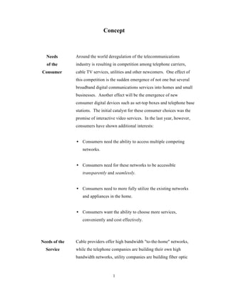 Concept



  Needs        Around the world deregulation of the telecommunications
  of the       industry is resulting in competition among telephone carriers,
Consumer       cable TV services, utilities and other newcomers. One effect of
               this competition is the sudden emergence of not one but several
               broadband digital communications services into homes and small
               businesses. Another effect will be the emergence of new
               consumer digital devices such as set-top boxes and telephone base
               stations. The initial catalyst for these consumer choices was the
               promise of interactive video services. In the last year, however,
               consumers have shown additional interests:


               • Consumers need the ability to access multiple competing
                  networks.


               • Consumers need for these networks to be accessible
                  transparently and seamlessly.


               • Consumers need to more fully utilize the existing networks
                  and appliances in the home.


               • Consumers want the ability to choose more services,
                  conveniently and cost effectively.



Needs of the   Cable providers offer high bandwidth "to-the-home" networks,
  Service      while the telephone companies are building their own high
               bandwidth networks, utility companies are building fiber optic



                                    1
 