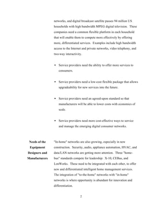 networks, and digital broadcast satellite passes 94 million US
                households with high bandwidth MPEG digital television. These
                companies need a common flexible platform in each household
                that will enable them to compete more effectively by offering
                more, differentiated services. Examples include high bandwidth
                access to the Internet and private networks, video telephony, and
                two-way interactivity.


                • Service providers need the ability to offer more services to
                    consumers.


                • Service providers need a low-cost flexible package that allows
                    upgradeability for new services into the future.


                • Service providers need an agreed-upon standard so that
                    manufacturers will be able to lower costs with economics of
                    scale.


                • Service providers need more cost-effective ways to service
                    and manage the emerging digital consumer networks.



 Needs of the   "In-home" networks are also growing, especially in new
 Equipment      construction. Security, audio, appliance automation, HVAC, and
Designers and   data/LAN networks are getting more attention. Three "home-
Manufacturers   bus" standards compete for leadership: X-10, CEBus, and
                LonWorks. These need to be integrated with each other, to offer
                new and differentiated intelligent home management services.
                The integration of "to-the-home" networks with "in-home"
                networks is where opportunity is abundant for innovation and
                differentiation.


                                     2
 