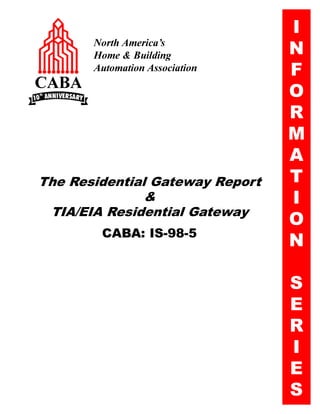 I
       North America’s
       Home & Building           N
       Automation Association    F
                                 O
                                 R
                                 M
                                 A
The Residential Gateway Report   T
               &                 I
 TIA/EIA Residential Gateway
                                 O
        CABA: IS-98-5
                                 N

                                 S
                                 E
                                 R
                                 I
                                 E
                                 S
 