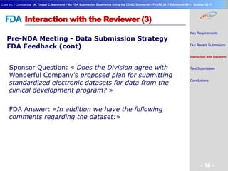 Geneva Branch
Cytel Inc. - Confidential
- 16 -
[A. Tinazzi C. Marchand – An FDA Submission Experience Using the CDISC Standards – PhUSE 2017 Edinburgh 08-11 October 2017]
Interaction with the Reviewer (3)
Pre-NDA Meeting - Data Submission Strategy
FDA Feedback (cont)
Key Requirements
Our Recent Submission
Interaction with Reviewer
Test Submission
Conclusions
Sponsor Question: « Does the Division agree with
Wonderful Company’s proposed plan for submitting
standardized electronic datasets for data from the
clinical development program? »
FDA Answer: «In addition we have the following
comments regarding the dataset:»
 