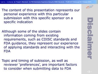 Geneva Branch
Cytel Inc. - Confidential
- 2 -
[A. Tinazzi C. Marchand – An FDA Submission Experience Using the CDISC Standards – PhUSE 2017 Edinburgh 08-11 October 2017]
Disclaimer
The content of this presentation represents our
personal experience with this particular
submission with this specific sponsor on a
specific indication
Although some of the slides contain
information coming from existing
requirements, such as CDISC standards and
FDA guidance, they represent our experience
of applying standards and interacting with the
FDA
Topic and timing of subission, as well as
reviewer ‘preferences’, are important factors
to consider when submitting data to FDA
 