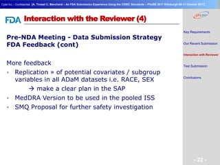 Geneva Branch
Cytel Inc. - Confidential
- 22 -
[A. Tinazzi C. Marchand – An FDA Submission Experience Using the CDISC Standards – PhUSE 2017 Edinburgh 08-11 October 2017]
Interaction with the Reviewer (4)
Pre-NDA Meeting - Data Submission Strategy
FDA Feedback (cont)
More feedback
 Replication » of potential covariates / subgroup
variables in all ADaM datasets i.e. RACE, SEX
 make a clear plan in the SAP
 MedDRA Version to be used in the pooled ISS
 SMQ Proposal for further safety investigation
Key Requirements
Our Recent Submission
Interaction with Reviewer
Test Submission
Conclusions
 