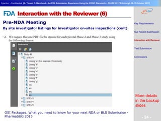Geneva Branch
Cytel Inc. - Confidential
- 24 -
[A. Tinazzi C. Marchand – An FDA Submission Experience Using the CDISC Standards – PhUSE 2017 Edinburgh 08-11 October 2017]
Interaction with the Reviewer (6)
More details
in the backup
slides
OSI Packages. What you need to know for your next NDA or BLS Submission -
PharmaSUG 2015
Pre-NDA Meeting
By site investigator listings for investigator on-sites inspections (cont)
Key Requirements
Our Recent Submission
Interaction with Reviewer
Test Submission
Conclusions
 