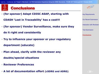 Geneva Branch
Cytel Inc. - Confidential
- 29 -
[A. Tinazzi C. Marchand – An FDA Submission Experience Using the CDISC Standards – PhUSE 2017 Edinburgh 08-11 October 2017]
Conclusions
 (for sponsor) Adopt CDISC ASAP, starting with
CDASH ‘Lost in Traceability’ has a cost!!!
 (for sponsor) Vendor Surveillance, make sure they
do it right and consistently
 Try to influence your sponsor or your regulatory
department (educate)
 Plan ahead, clarify with the reviewer any
doubts/special situations
 Reviewer Preferences
 A lot of documentation effort (cSDRG and ADRG)
Key Requirements
Our Recent Submission
Interaction with Reviewer
Test Submission
Conclusions
 